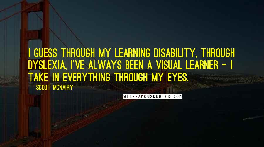 Scoot McNairy Quotes: I guess through my learning disability, through dyslexia, I've always been a visual learner - I take in everything through my eyes.