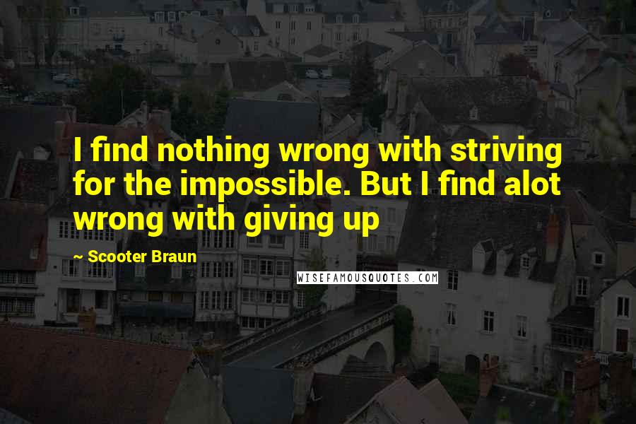 Scooter Braun Quotes: I find nothing wrong with striving for the impossible. But I find alot wrong with giving up