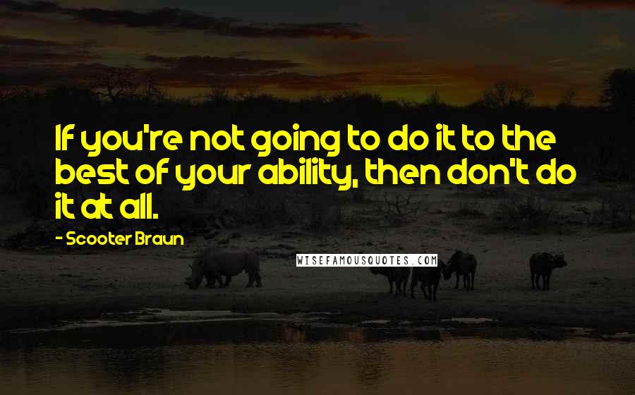 Scooter Braun Quotes: If you're not going to do it to the best of your ability, then don't do it at all.