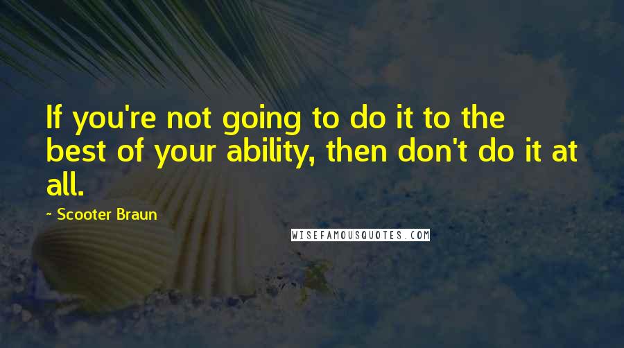 Scooter Braun Quotes: If you're not going to do it to the best of your ability, then don't do it at all.