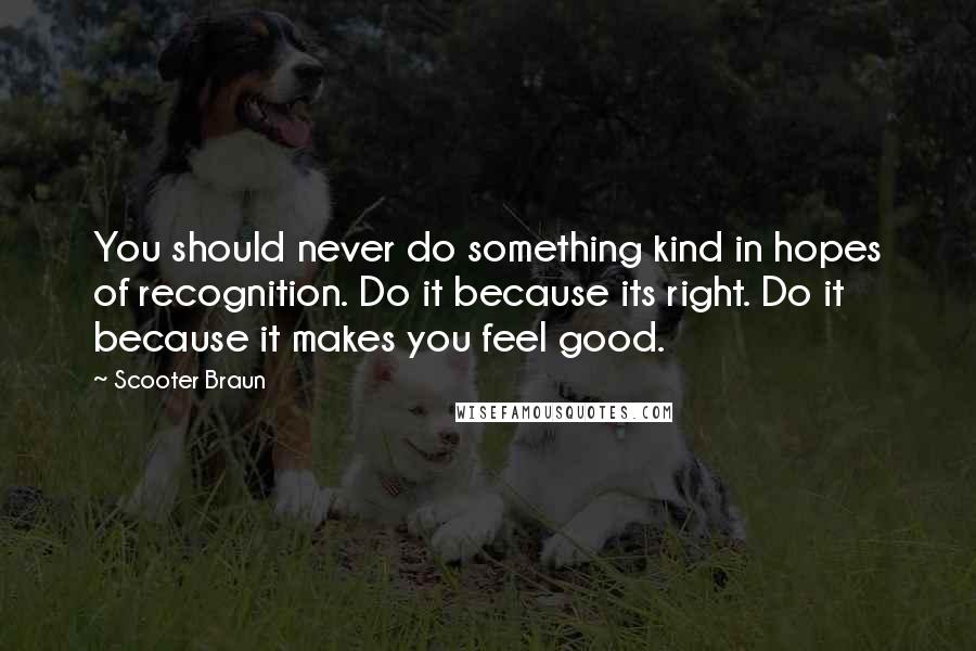 Scooter Braun Quotes: You should never do something kind in hopes of recognition. Do it because its right. Do it because it makes you feel good.