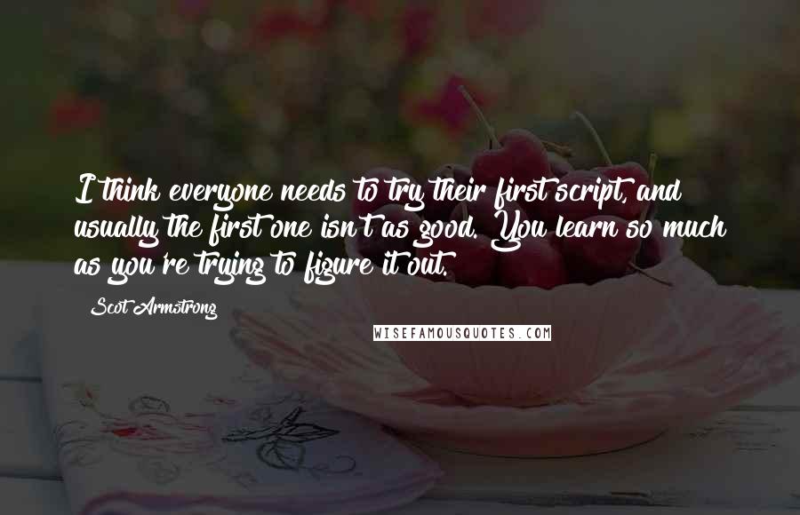 Scot Armstrong Quotes: I think everyone needs to try their first script, and usually the first one isn't as good. You learn so much as you're trying to figure it out.