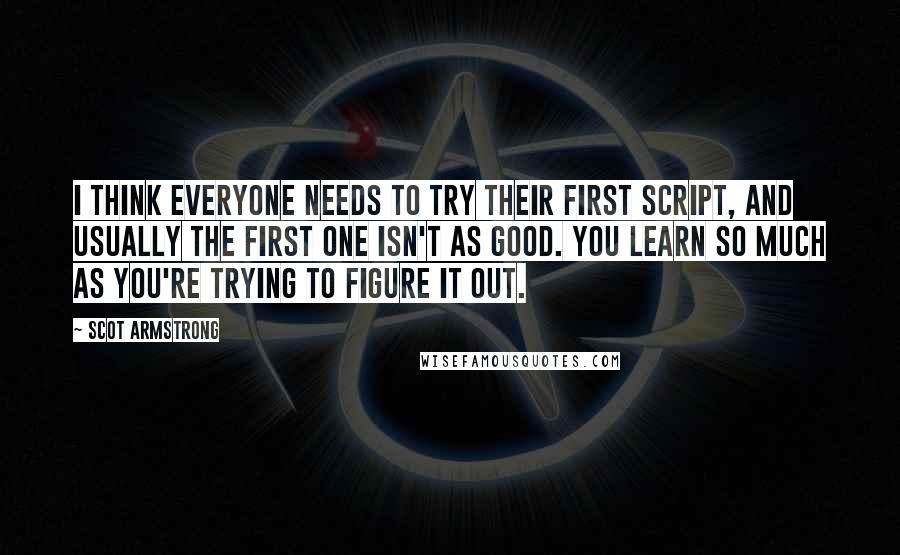 Scot Armstrong Quotes: I think everyone needs to try their first script, and usually the first one isn't as good. You learn so much as you're trying to figure it out.