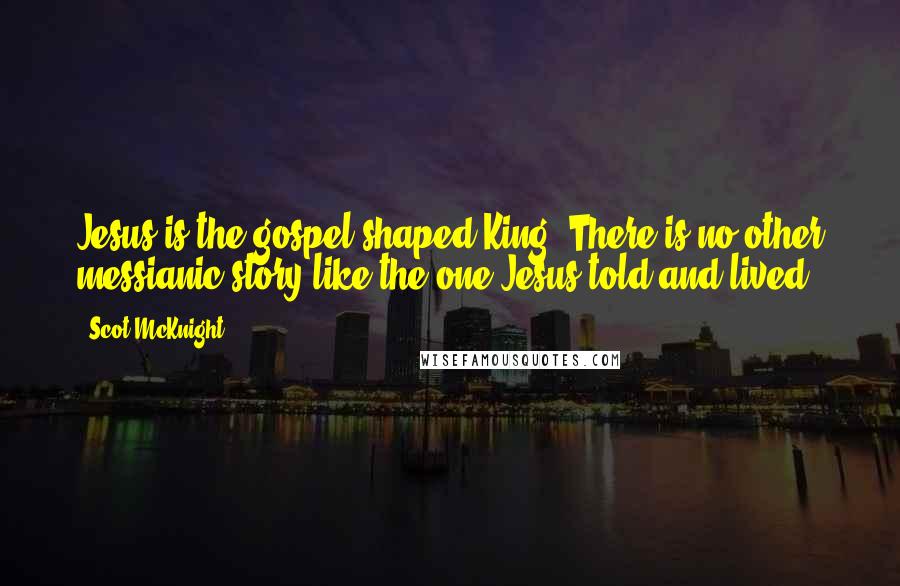Scot McKnight Quotes: Jesus is the gospel-shaped King. There is no other messianic story like the one Jesus told and lived.