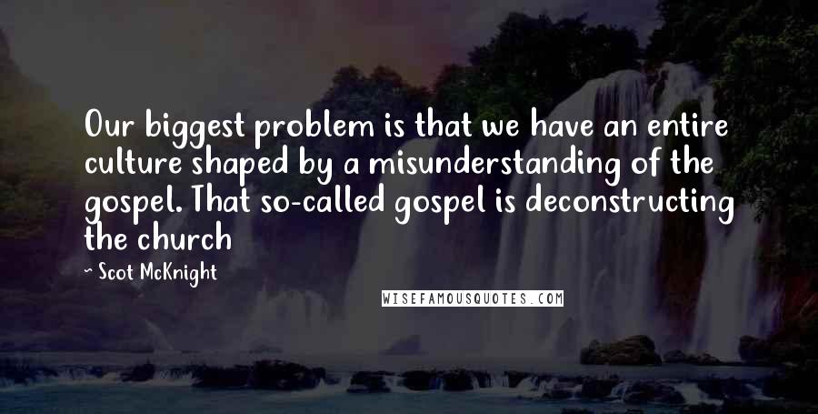 Scot McKnight Quotes: Our biggest problem is that we have an entire culture shaped by a misunderstanding of the gospel. That so-called gospel is deconstructing the church