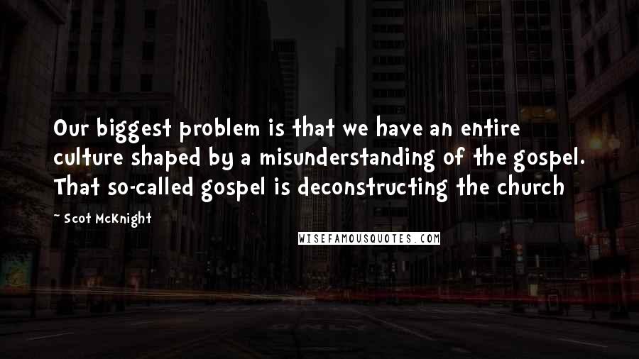 Scot McKnight Quotes: Our biggest problem is that we have an entire culture shaped by a misunderstanding of the gospel. That so-called gospel is deconstructing the church