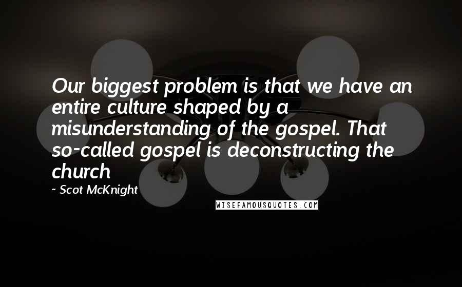 Scot McKnight Quotes: Our biggest problem is that we have an entire culture shaped by a misunderstanding of the gospel. That so-called gospel is deconstructing the church