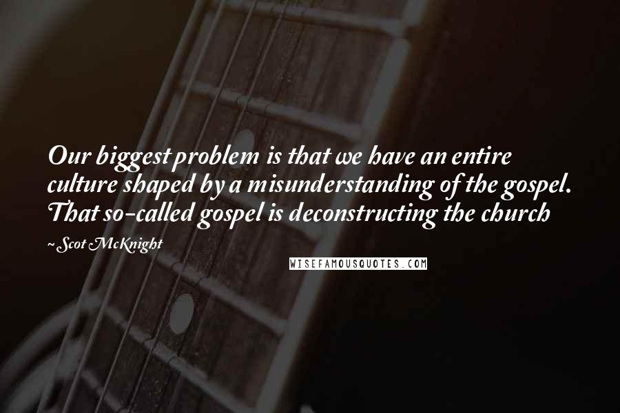 Scot McKnight Quotes: Our biggest problem is that we have an entire culture shaped by a misunderstanding of the gospel. That so-called gospel is deconstructing the church