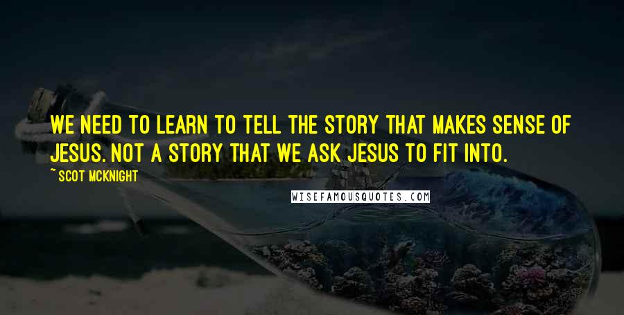Scot McKnight Quotes: We need to learn to tell the story that makes sense of Jesus. Not a story that we ask Jesus to fit into.