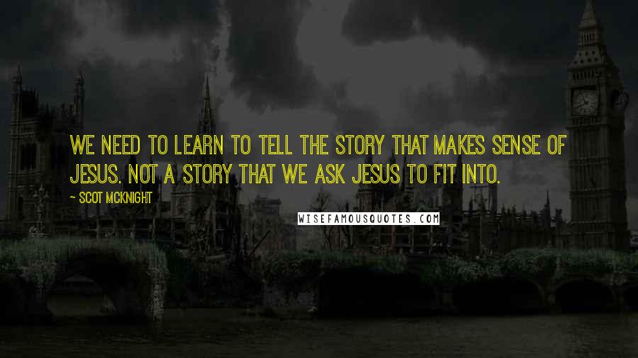 Scot McKnight Quotes: We need to learn to tell the story that makes sense of Jesus. Not a story that we ask Jesus to fit into.