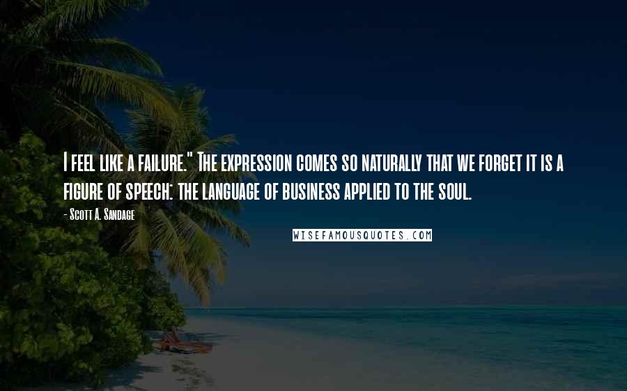 Scott A. Sandage Quotes: I feel like a failure." The expression comes so naturally that we forget it is a figure of speech: the language of business applied to the soul.