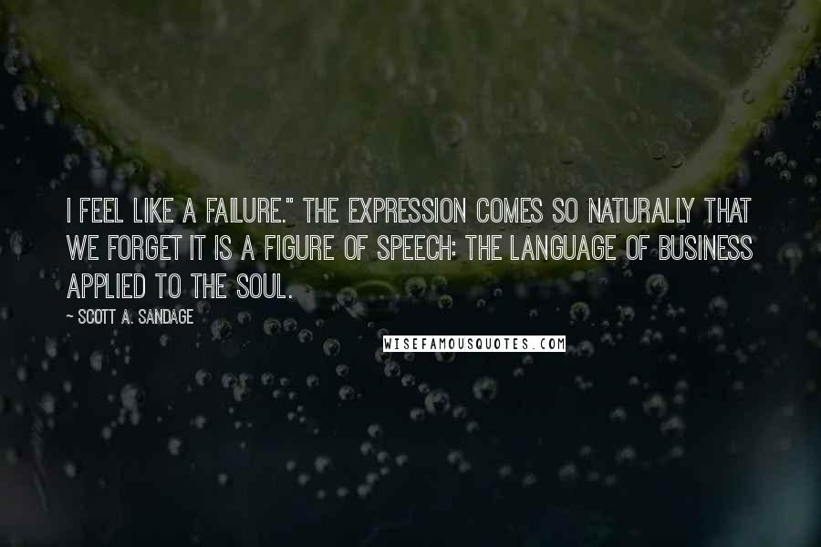 Scott A. Sandage Quotes: I feel like a failure." The expression comes so naturally that we forget it is a figure of speech: the language of business applied to the soul.