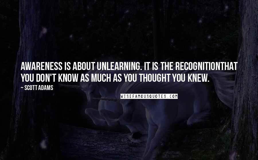 Scott Adams Quotes: Awareness is about unlearning. It is the recognitionthat you don't know as much as you thought you knew.