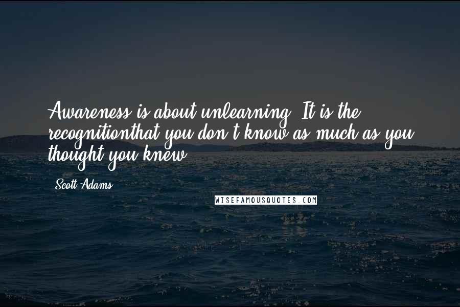 Scott Adams Quotes: Awareness is about unlearning. It is the recognitionthat you don't know as much as you thought you knew.