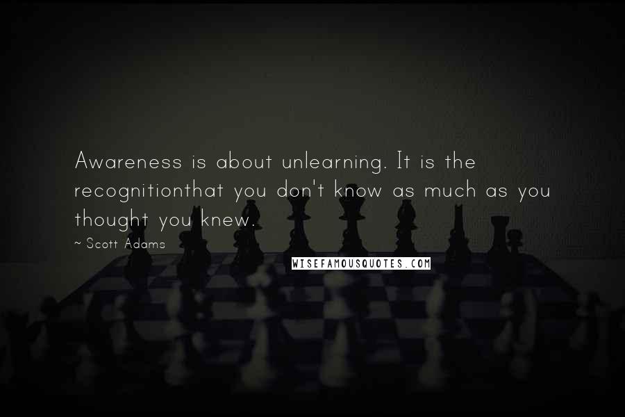 Scott Adams Quotes: Awareness is about unlearning. It is the recognitionthat you don't know as much as you thought you knew.