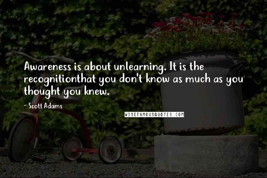 Scott Adams Quotes: Awareness is about unlearning. It is the recognitionthat you don't know as much as you thought you knew.
