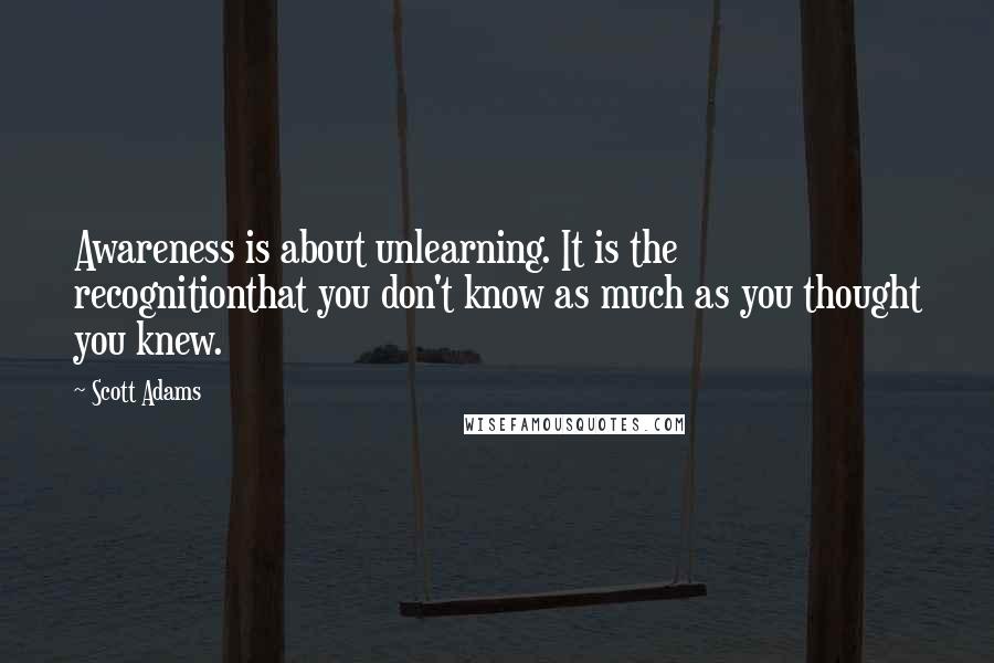 Scott Adams Quotes: Awareness is about unlearning. It is the recognitionthat you don't know as much as you thought you knew.