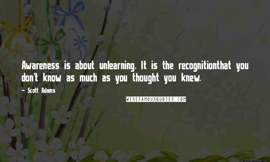 Scott Adams Quotes: Awareness is about unlearning. It is the recognitionthat you don't know as much as you thought you knew.