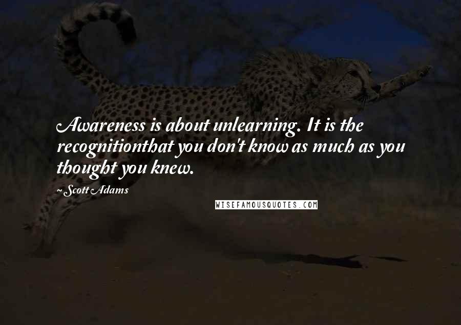 Scott Adams Quotes: Awareness is about unlearning. It is the recognitionthat you don't know as much as you thought you knew.