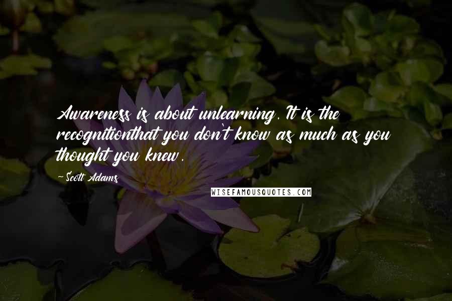 Scott Adams Quotes: Awareness is about unlearning. It is the recognitionthat you don't know as much as you thought you knew.
