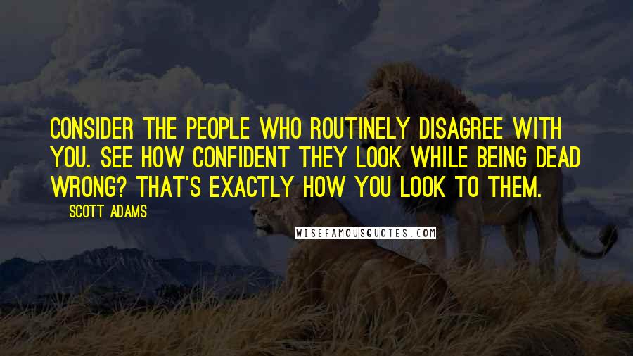 Scott Adams Quotes: Consider the people who routinely disagree with you. See how confident they look while being dead wrong? That's exactly how you look to them.