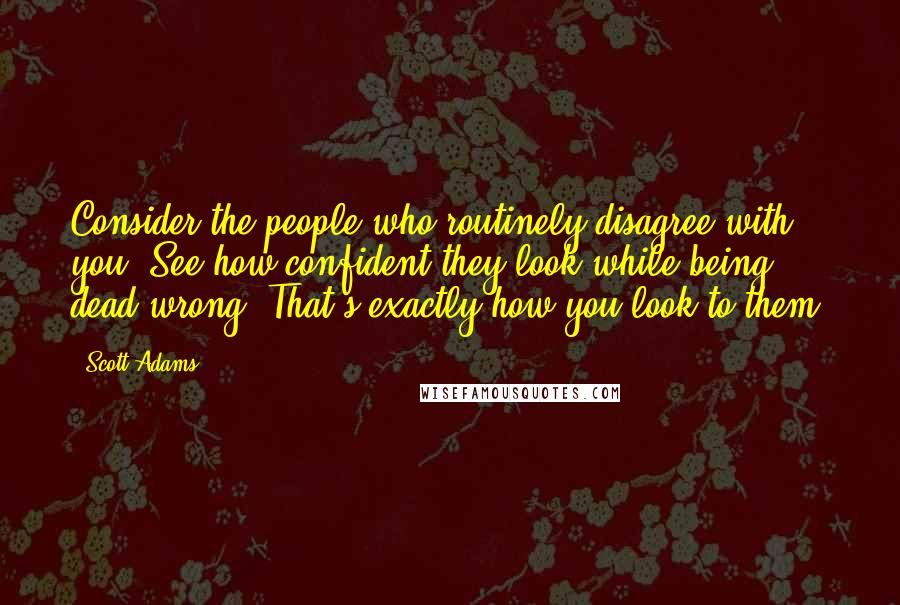 Scott Adams Quotes: Consider the people who routinely disagree with you. See how confident they look while being dead wrong? That's exactly how you look to them.