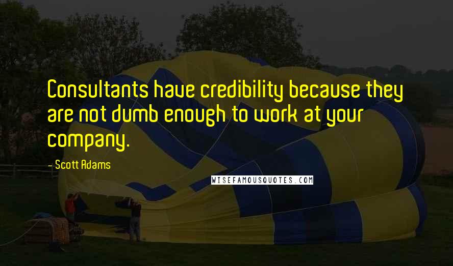Scott Adams Quotes: Consultants have credibility because they are not dumb enough to work at your company.