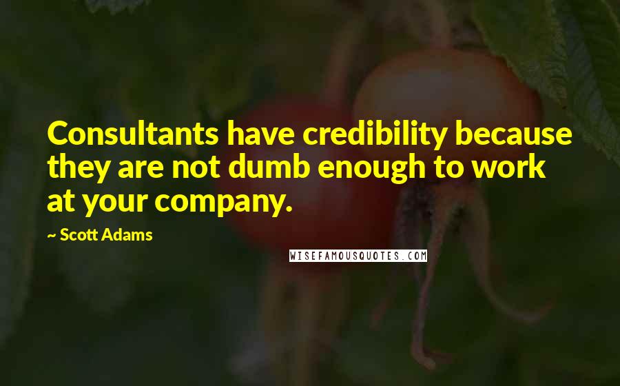 Scott Adams Quotes: Consultants have credibility because they are not dumb enough to work at your company.