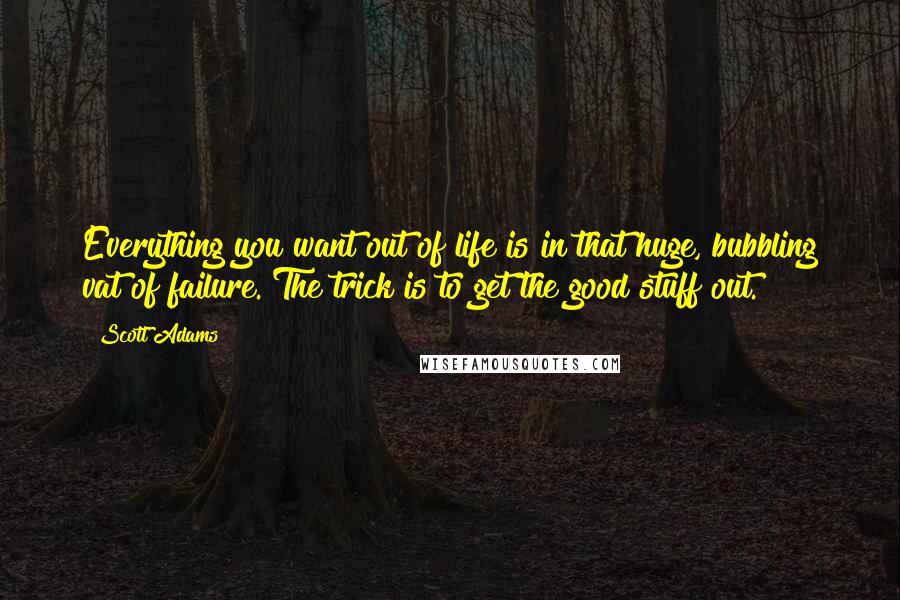 Scott Adams Quotes: Everything you want out of life is in that huge, bubbling vat of failure. The trick is to get the good stuff out.