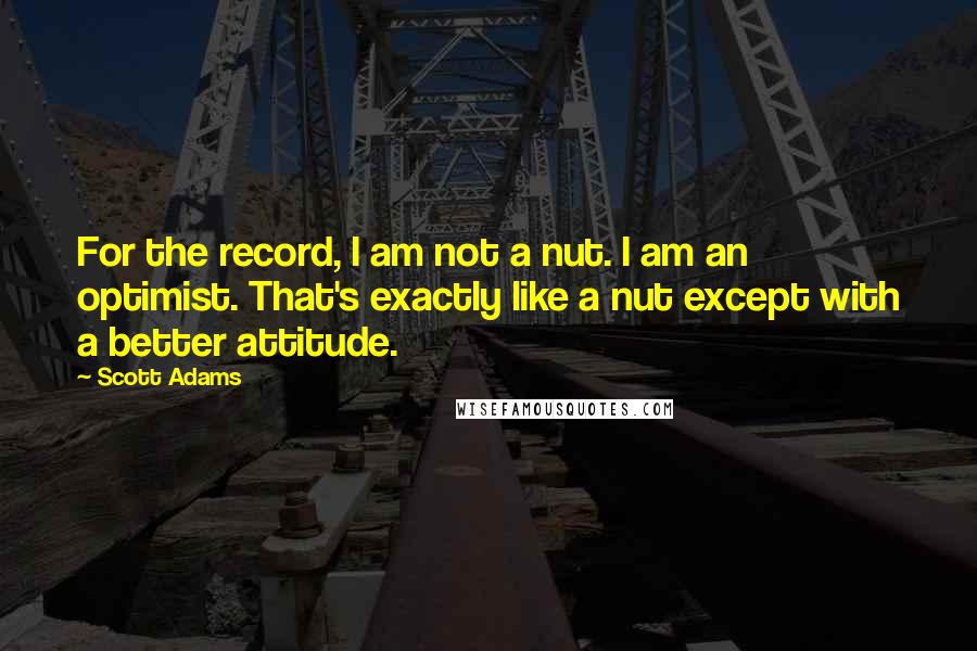 Scott Adams Quotes: For the record, I am not a nut. I am an optimist. That's exactly like a nut except with a better attitude.
