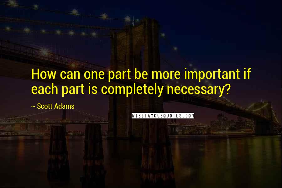 Scott Adams Quotes: How can one part be more important if each part is completely necessary?