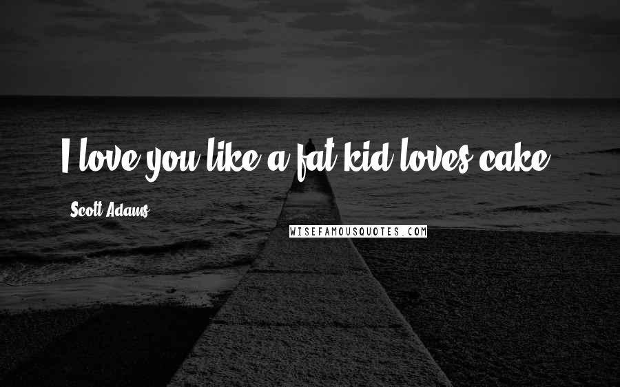 Scott Adams Quotes: I love you like a fat kid loves cake!