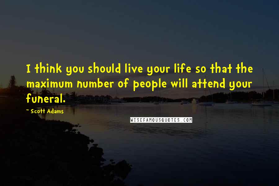 Scott Adams Quotes: I think you should live your life so that the maximum number of people will attend your funeral.