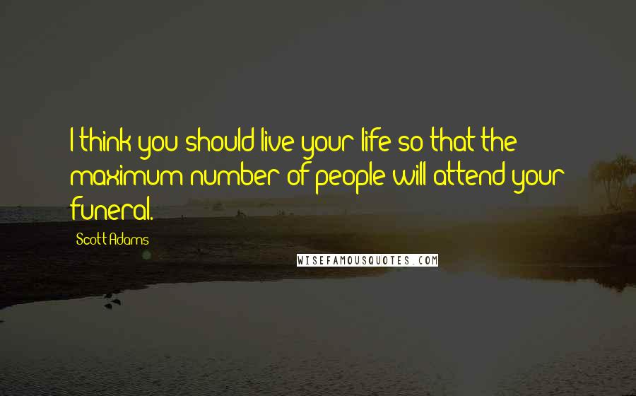 Scott Adams Quotes: I think you should live your life so that the maximum number of people will attend your funeral.