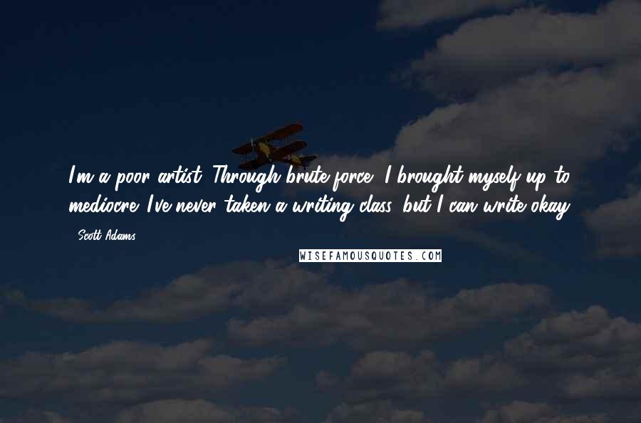 Scott Adams Quotes: I'm a poor artist. Through brute force, I brought myself up to mediocre. I've never taken a writing class, but I can write okay.