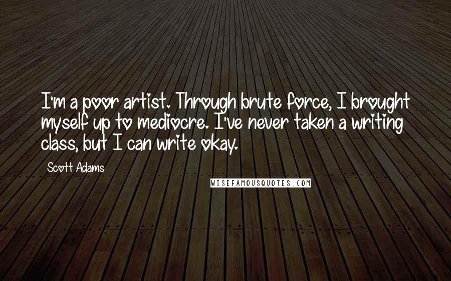 Scott Adams Quotes: I'm a poor artist. Through brute force, I brought myself up to mediocre. I've never taken a writing class, but I can write okay.