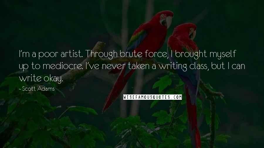 Scott Adams Quotes: I'm a poor artist. Through brute force, I brought myself up to mediocre. I've never taken a writing class, but I can write okay.