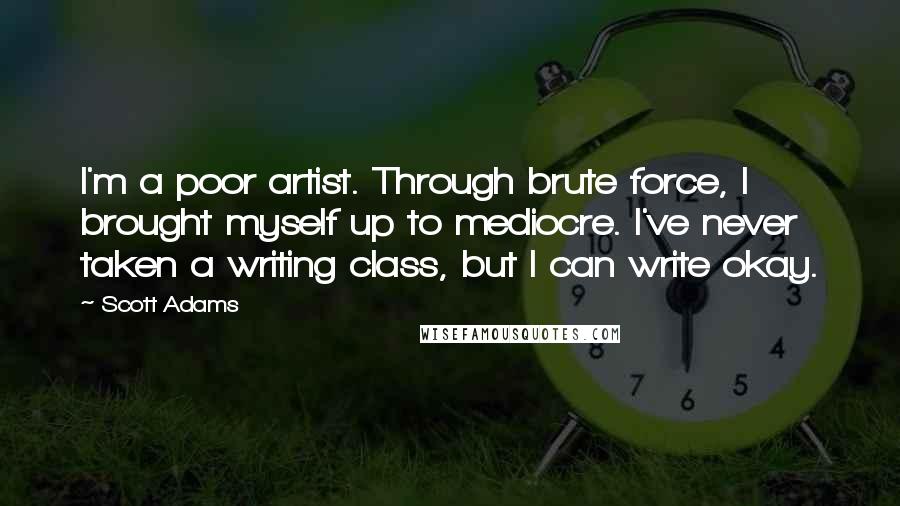 Scott Adams Quotes: I'm a poor artist. Through brute force, I brought myself up to mediocre. I've never taken a writing class, but I can write okay.