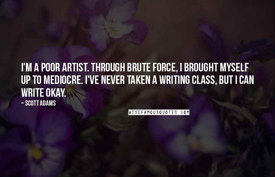 Scott Adams Quotes: I'm a poor artist. Through brute force, I brought myself up to mediocre. I've never taken a writing class, but I can write okay.