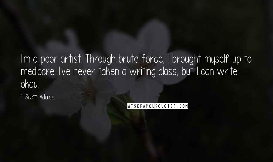 Scott Adams Quotes: I'm a poor artist. Through brute force, I brought myself up to mediocre. I've never taken a writing class, but I can write okay.