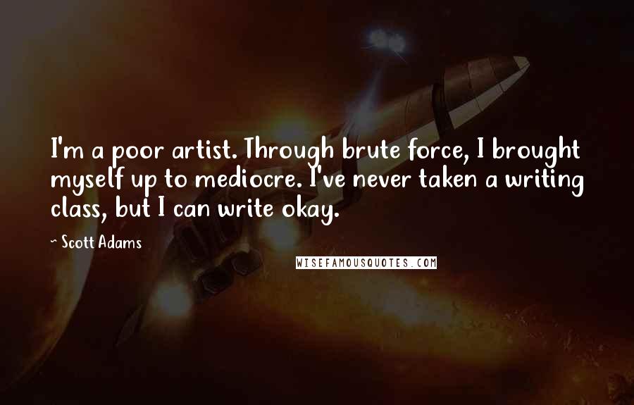 Scott Adams Quotes: I'm a poor artist. Through brute force, I brought myself up to mediocre. I've never taken a writing class, but I can write okay.