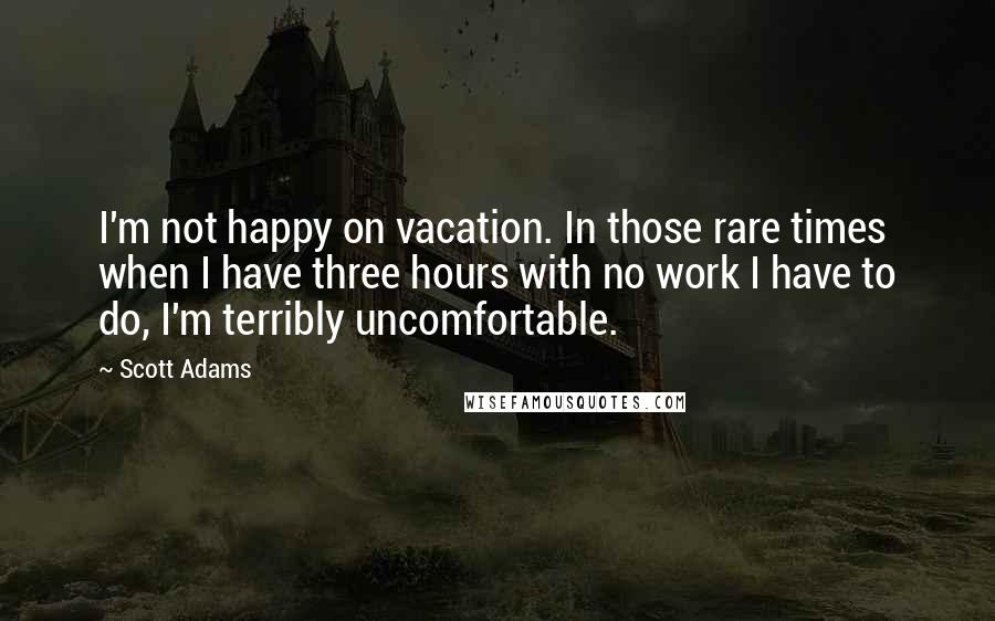 Scott Adams Quotes: I'm not happy on vacation. In those rare times when I have three hours with no work I have to do, I'm terribly uncomfortable.