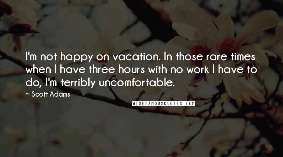 Scott Adams Quotes: I'm not happy on vacation. In those rare times when I have three hours with no work I have to do, I'm terribly uncomfortable.