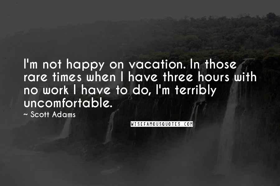 Scott Adams Quotes: I'm not happy on vacation. In those rare times when I have three hours with no work I have to do, I'm terribly uncomfortable.