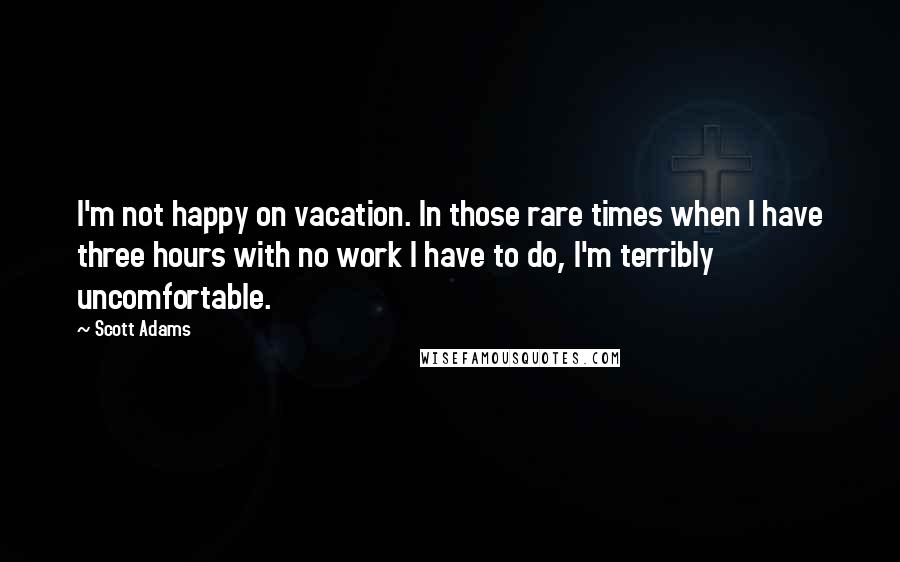 Scott Adams Quotes: I'm not happy on vacation. In those rare times when I have three hours with no work I have to do, I'm terribly uncomfortable.