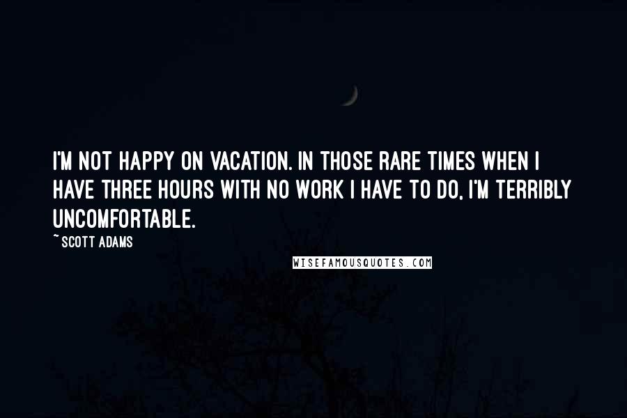 Scott Adams Quotes: I'm not happy on vacation. In those rare times when I have three hours with no work I have to do, I'm terribly uncomfortable.