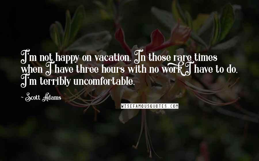 Scott Adams Quotes: I'm not happy on vacation. In those rare times when I have three hours with no work I have to do, I'm terribly uncomfortable.