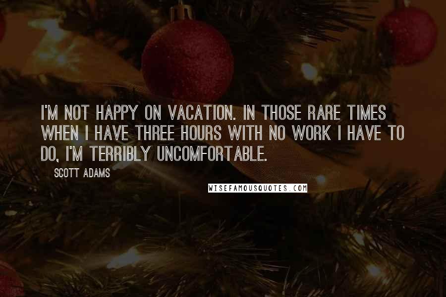 Scott Adams Quotes: I'm not happy on vacation. In those rare times when I have three hours with no work I have to do, I'm terribly uncomfortable.
