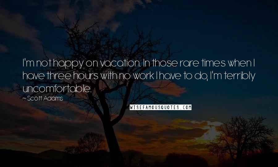 Scott Adams Quotes: I'm not happy on vacation. In those rare times when I have three hours with no work I have to do, I'm terribly uncomfortable.