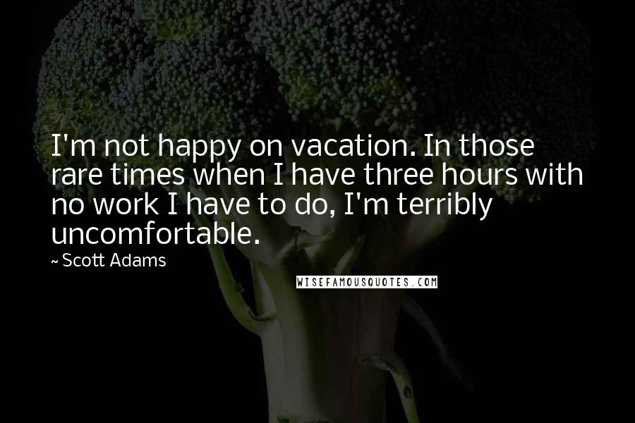 Scott Adams Quotes: I'm not happy on vacation. In those rare times when I have three hours with no work I have to do, I'm terribly uncomfortable.